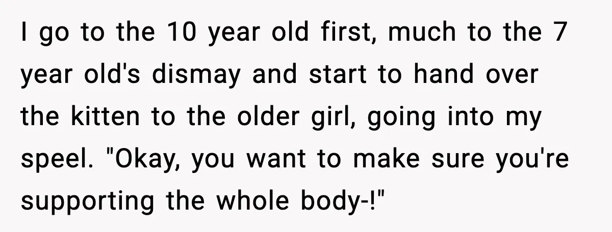 I go to the 10 year old first, much to the 7 year old's dismay and start to hand over the kitten to the older girl, going into my speel....