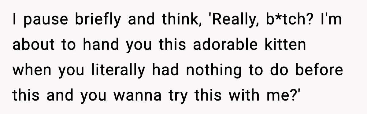 I pause briefly and think, 'Really, b*tch? I'm about to hand you this adorable kitten when you literally had nothing to do before this and you wanna try this with...