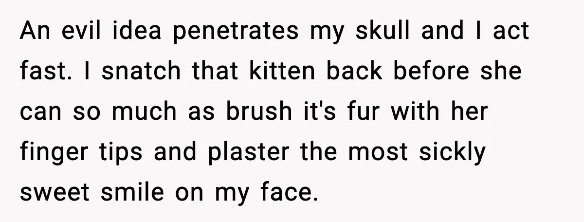 An evil idea penetrates my skull and I act fast. I snatch that kitten back before she can so much as brush it's fur with her finger tips and plaster...