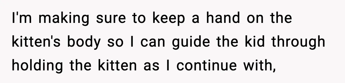 I'm making sure to keep a hand on the kitten's body so I can guide the kid through holding the kitten as I continue with,