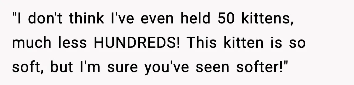 "I don't think I've even held 50 kittens, much less HUNDREDS! This kitten is so soft, but I'm sure you've seen softer!"