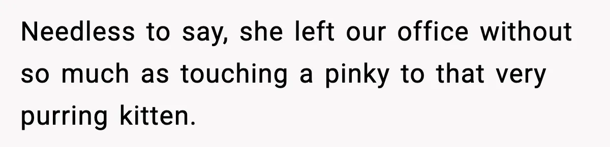 Needless to say, she left our office without so much as touching a pinky to that very purring kitten.
