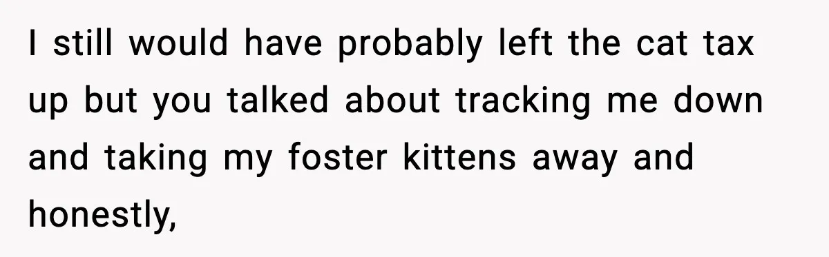 I still would have probably left the cat tax up but you talked about tracking me down and taking my foster kittens away and honestly,