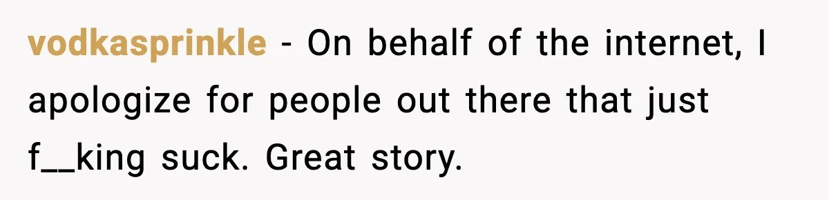vodkasprinkle - On behalf of the internet, I apologize for people out there that just f__king suck. Great story.