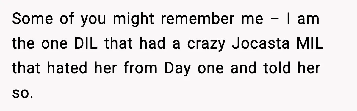 Some of you might remember me – I am the one DIL that had a crazy Jocasta MIL that hated her from Day one and told her so.