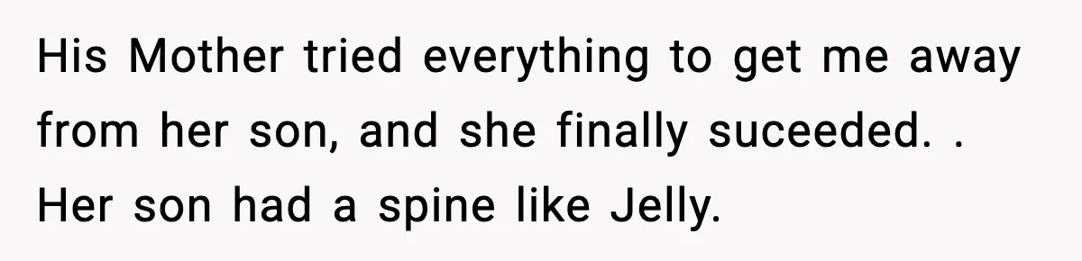 His Mother tried everything to get me away from her son, and she finally suceeded. . Her son had a spine like Jelly.