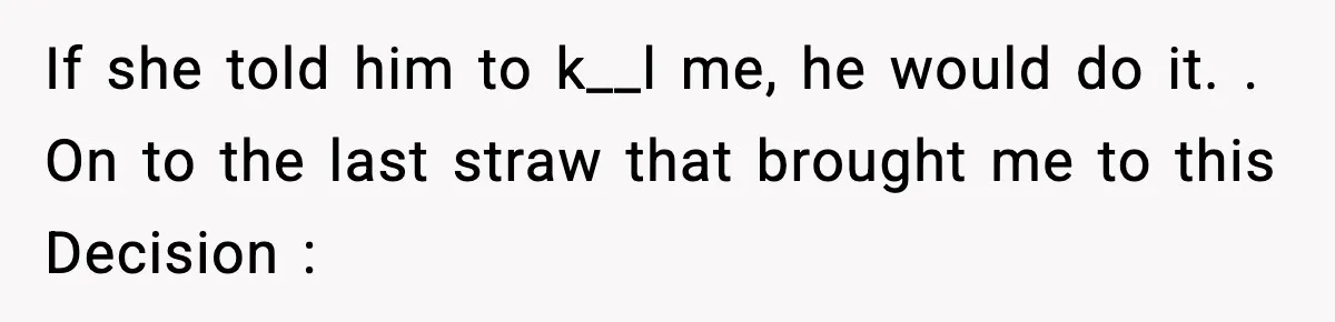 If she told him to k__l me, he would do it. . On to the last straw that brought me to this Decision :