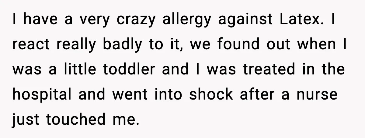 I have a very crazy allergy against Latex. I react really badly to it, we found out when I was a little toddler and I was treated in the hospital...