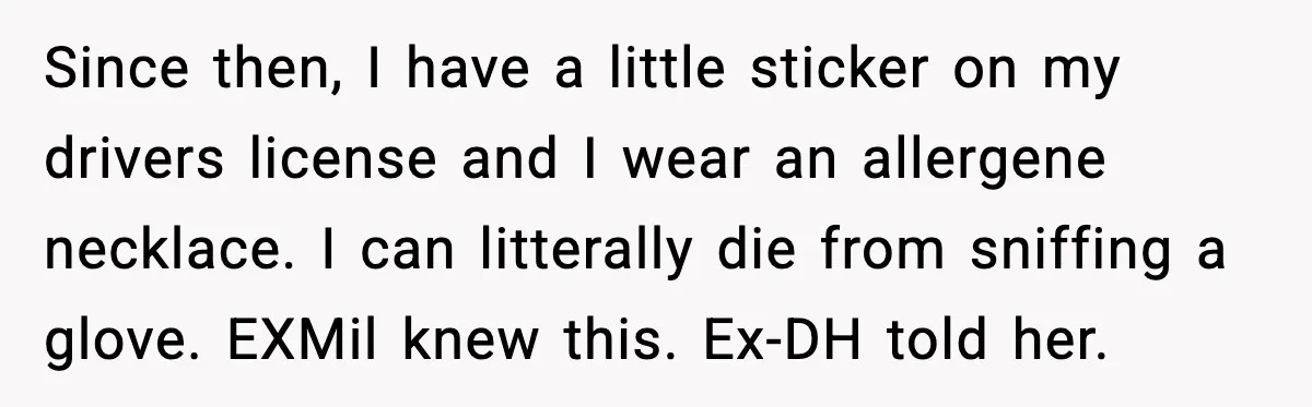 Since then, I have a little sticker on my drivers license and I wear an allergene necklace. I can litterally die from sniffing a glove. EXMil knew this. Ex-DH told...
