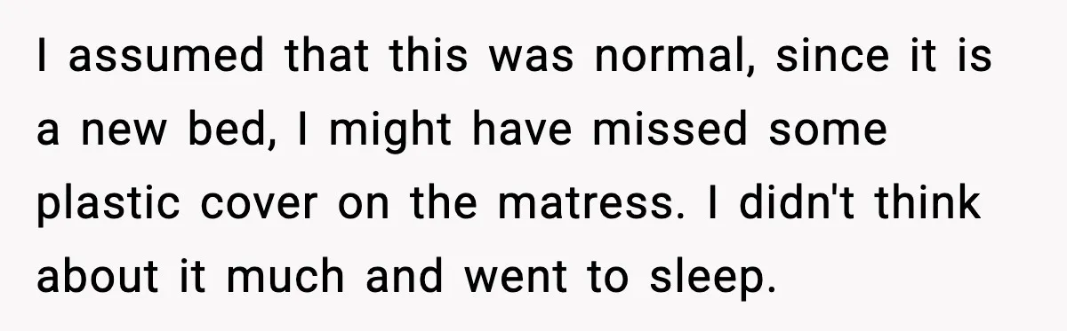 I assumed that this was normal, since it is a new bed, I might have missed some plastic cover on the matress. I didn't think about it much and went...