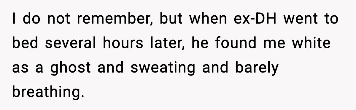 I do not remember, but when ex-DH went to bed several hours later, he found me white as a ghost and sweating and barely breathing.
