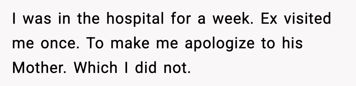 I was in the hospital for a week. Ex visited me once. To make me apologize to his Mother. Which I did not.