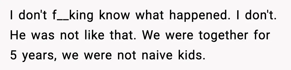 I don't f__king know what happened. I don't. He was not like that. We were together for 5 years, we were not naive kids.