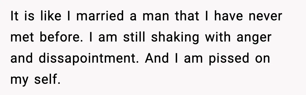 It is like I married a man that I have never met before. I am still shaking with anger and dissapointment. And I am pissed on my self.