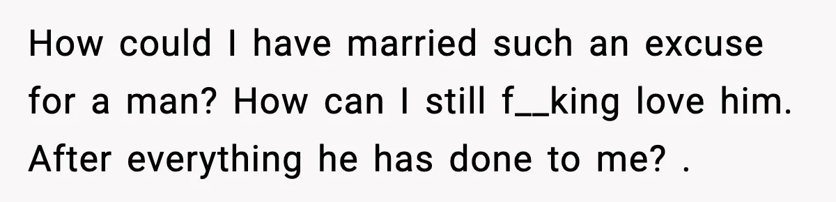 How could I have married such an excuse for a man? How can I still f__king love him. After everything he has done to me? .