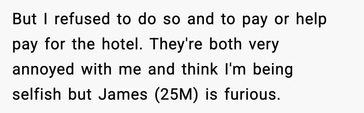 Woman Refuses to Host Friends for Two Weeks and Won’t Pay for Their Hotel But I refused to do so and to pay or help pay for the hotel. They're both very annoyed with me and think I'm being selfish but James (25M) is...