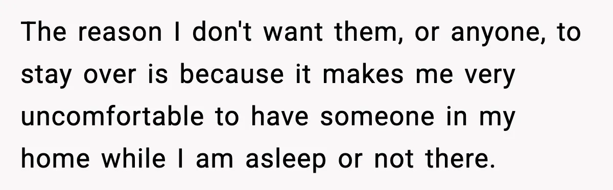 Woman Refuses to Host Friends for Two Weeks and Won’t Pay for Their Hotel The reason I don't want them, or anyone, to stay over is because it makes me very uncomfortable to have someone in my home while I am asleep or not...