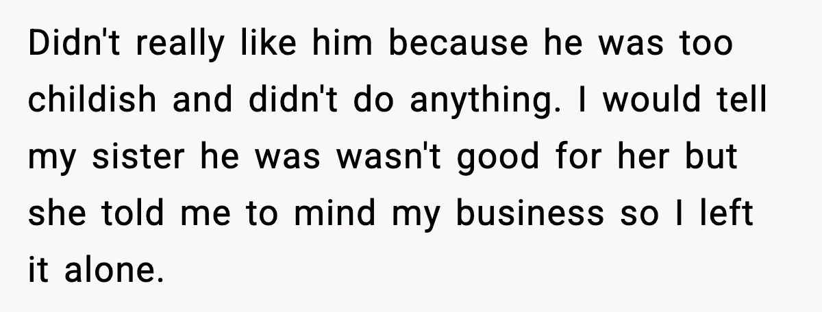 Teen Refuses to Babysit After Sister Announces Seventh Pregnancy Didn't really like him because he was too childish and didn't do anything. I would tell my sister he was wasn't good for her but she told me to mind...