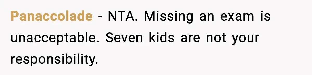 Teen Refuses to Babysit After Sister Announces Seventh Pregnancy Panaccolade - NTA. Missing an exam is unacceptable. Seven kids are not your responsibility.