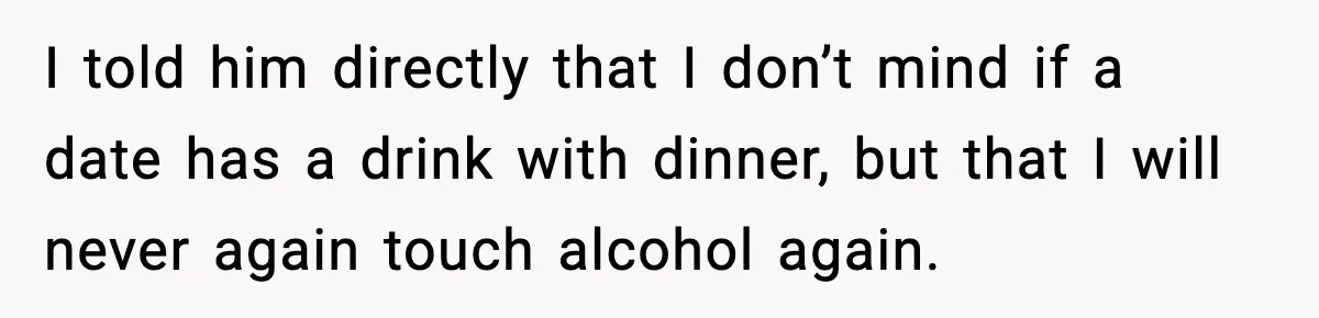 I told him directly that I don’t mind if a date has a drink with dinner, but that I will never again touch alcohol again.