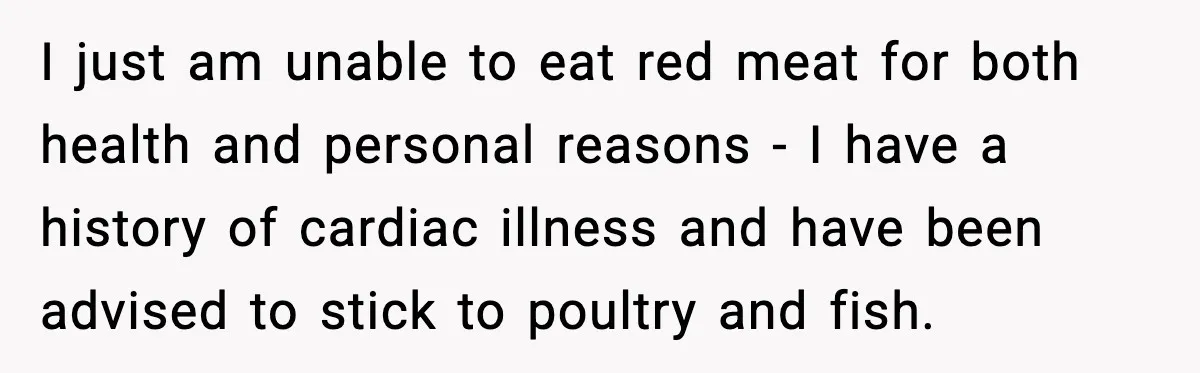 I just am unable to eat red meat for both health and personal reasons - I have a history of cardiac illness and have been advised to stick to poultry...
