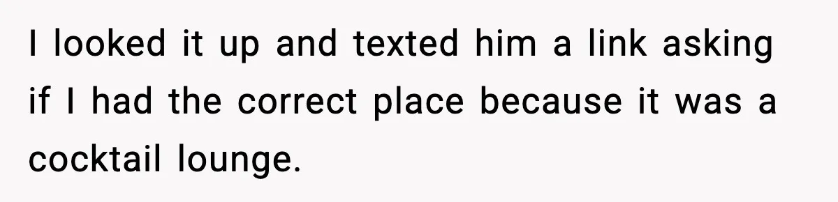 I looked it up and texted him a link asking if I had the correct place because it was a cocktail lounge.
