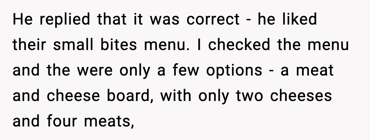 He replied that it was correct - he liked their small bites menu. I checked the menu and the were only a few options - a meat and cheese board,...
