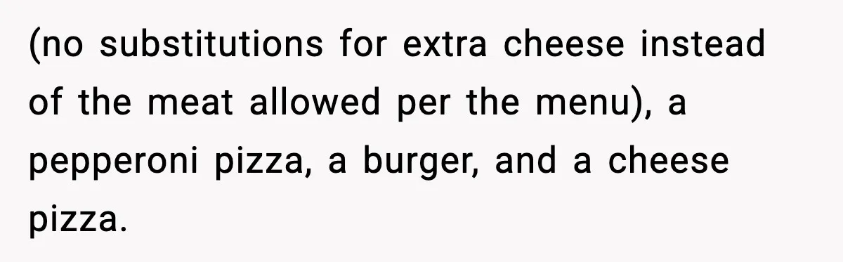 (no substitutions for extra cheese instead of the meat allowed per the menu), a pepperoni pizza, a burger, and a cheese pizza.