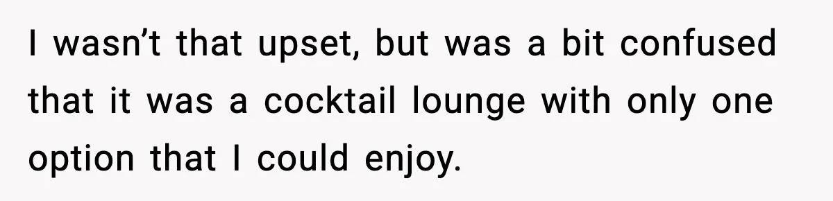 I wasn’t that upset, but was a bit confused that it was a cocktail lounge with only one option that I could enjoy.
