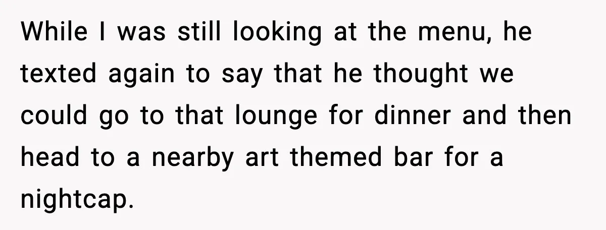 While I was still looking at the menu, he texted again to say that he thought we could go to that lounge for dinner and then head to a nearby...