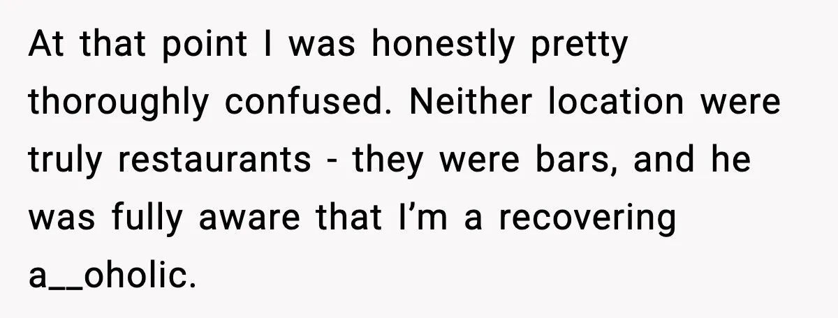 At that point I was honestly pretty thoroughly confused. Neither location were truly restaurants - they were bars, and he was fully aware that I’m a recovering a__oholic.