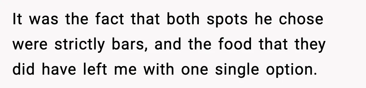 It was the fact that both spots he chose were strictly bars, and the food that they did have left me with one single option.