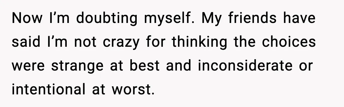 Now I’m doubting myself. My friends have said I’m not crazy for thinking the choices were strange at best and inconsiderate or intentional at worst.