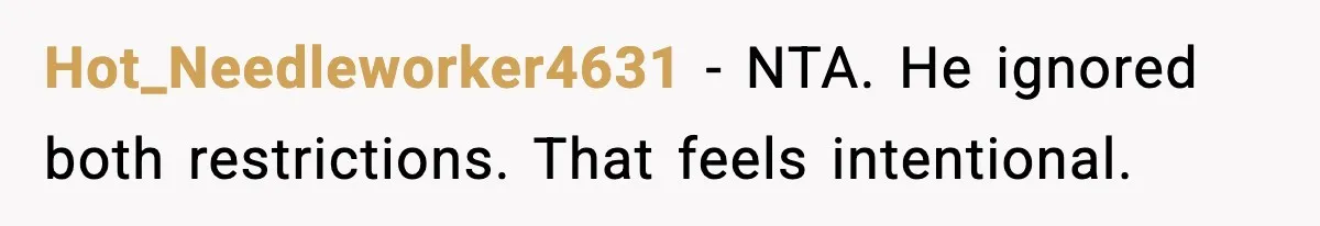 Hot_Needleworker4631 - NTA. He ignored both restrictions. That feels intentional.