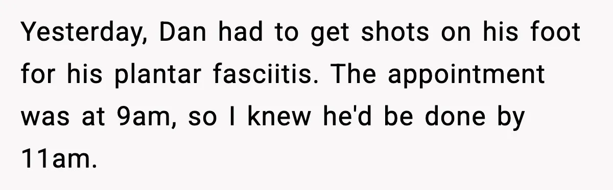 Husband Says “It’s Your Job,” Then Gets Mad When She Handles It Yesterday, Dan had to get shots on his foot for his plantar fasciitis. The appointment was at 9am, so I knew he'd be done by 11am.