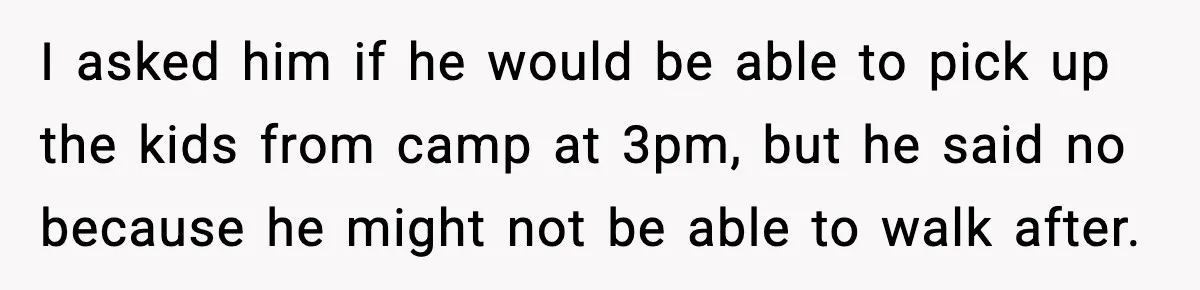 Husband Says “It’s Your Job,” Then Gets Mad When She Handles It I asked him if he would be able to pick up the kids from camp at 3pm, but he said no because he might not be able to walk after.