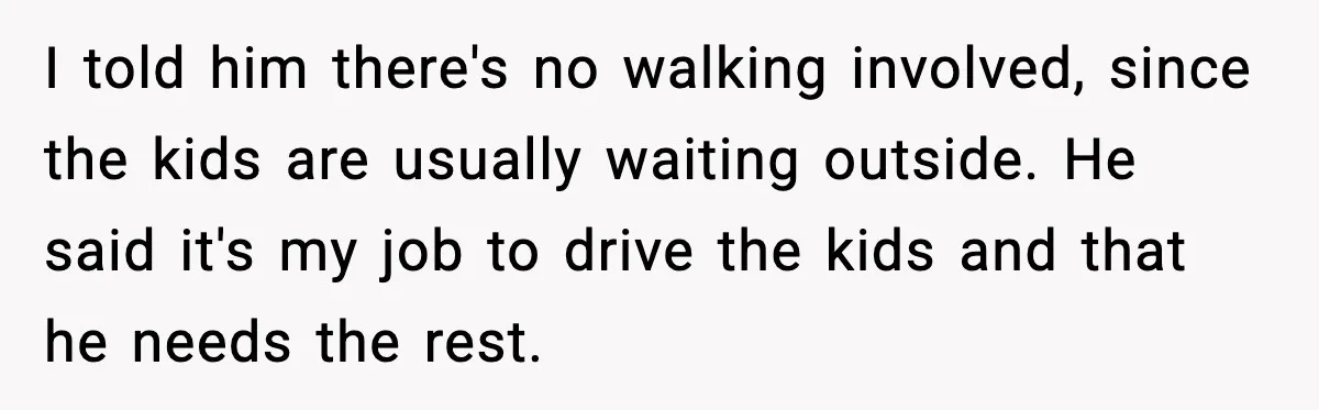 Husband Says “It’s Your Job,” Then Gets Mad When She Handles It I told him there's no walking involved, since the kids are usually waiting outside. He said it's my job to drive the kids and that he needs the rest.