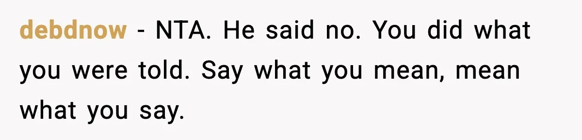 Husband Says “It’s Your Job,” Then Gets Mad When She Handles It debdnow - NTA. He said no. You did what you were told. Say what you mean, mean what you say.