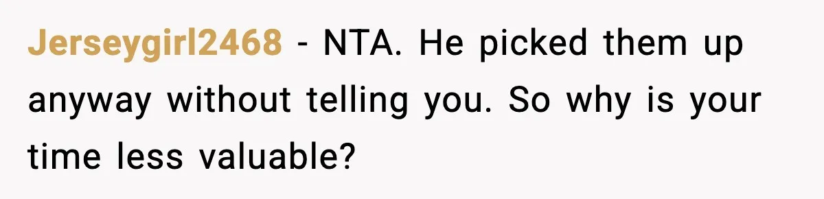 Husband Says “It’s Your Job,” Then Gets Mad When She Handles It Jerseygirl2468 - NTA. He picked them up anyway without telling you. So why is your time less valuable?