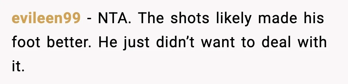 Husband Says “It’s Your Job,” Then Gets Mad When She Handles It evileen99 - NTA. The shots likely made his foot better. He just didn’t want to deal with it.