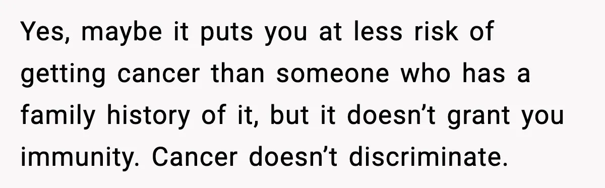 Woman Battling Cancer Faces Cruel Jokes From MIL About Her Hair Yes, maybe it puts you at less risk of getting cancer than someone who has a family history of it, but it doesn’t grant you immunity. Cancer doesn’t discriminate.