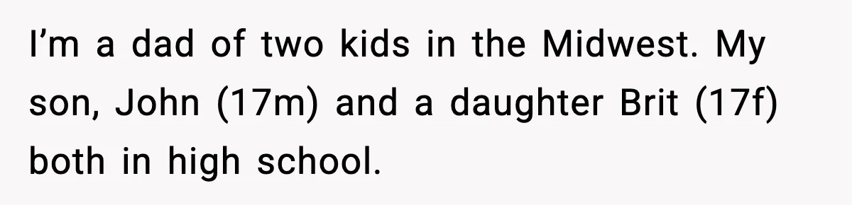 I’m a dad of two kids in the Midwest. My son, John (17m) and a daughter Brit (17f) both in high school.