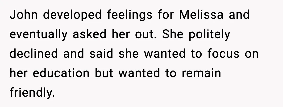 John developed feelings for Melissa and eventually asked her out. She politely declined and said she wanted to focus on her education but wanted to remain friendly.