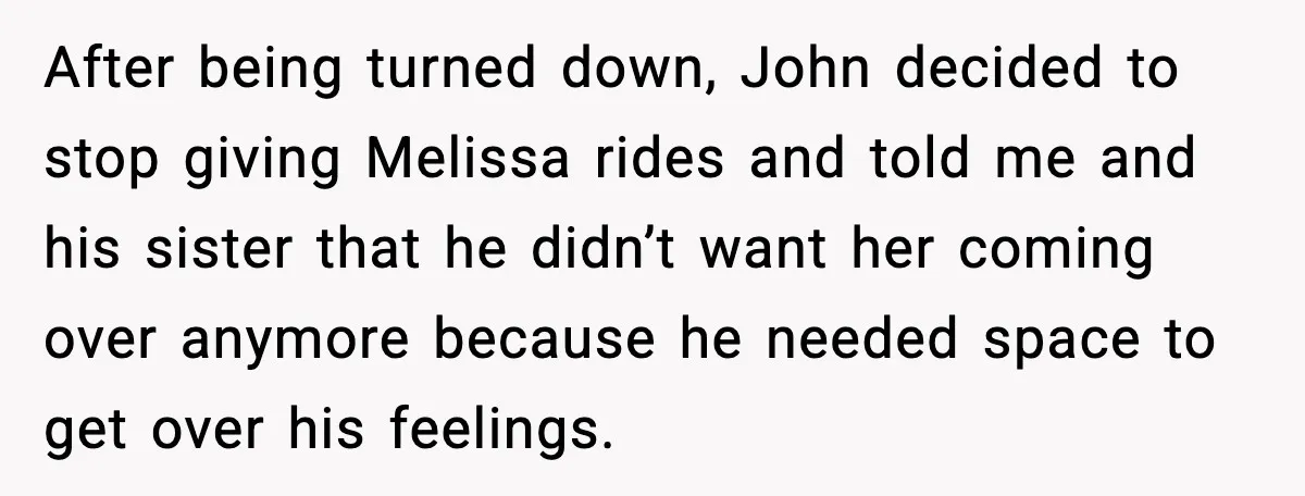 After being turned down, John decided to stop giving Melissa rides and told me and his sister that he didn’t want her coming over anymore because he needed space to...