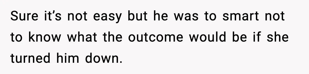 Sure it’s not easy but he was to smart not to know what the outcome would be if she turned him down.