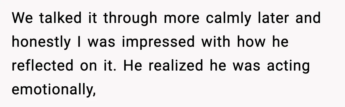We talked it through more calmly later and honestly I was impressed with how he reflected on it. He realized he was acting emotionally,