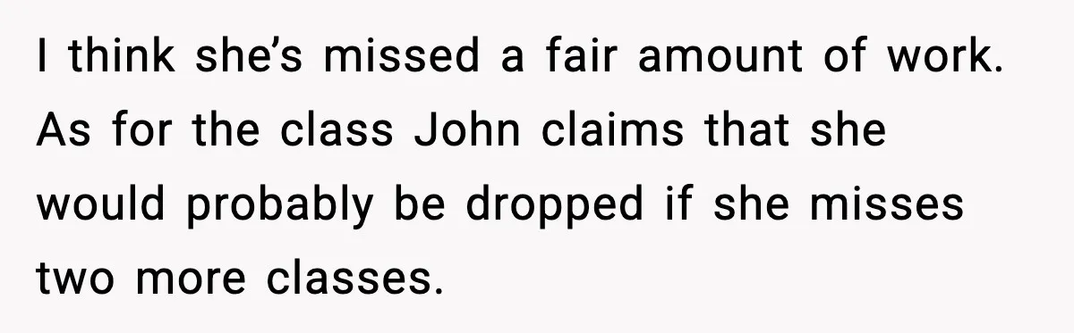 I think she’s missed a fair amount of work. As for the class John claims that she would probably be dropped if she misses two more classes.
