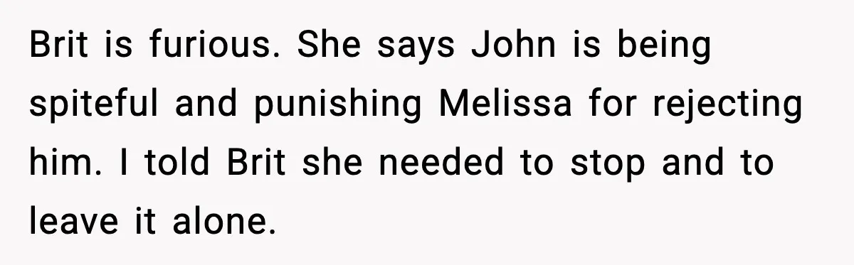 Brit is furious. She says John is being spiteful and punishing Melissa for rejecting him. I told Brit she needed to stop and to leave it alone.