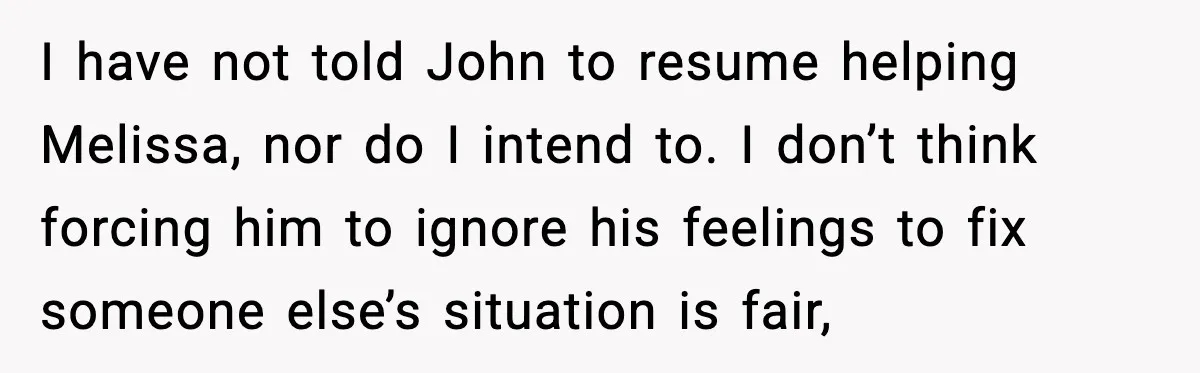 I have not told John to resume helping Melissa, nor do I intend to. I don’t think forcing him to ignore his feelings to fix someone else’s situation is fair,