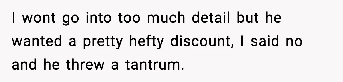 I wont go into too much detail but he wanted a pretty hefty discount, I said no and he threw a tantrum.
